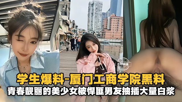 学生爆料-厦门工商学院黑料，青春靓丽的美少女被悍匪男友抽插大量白浆